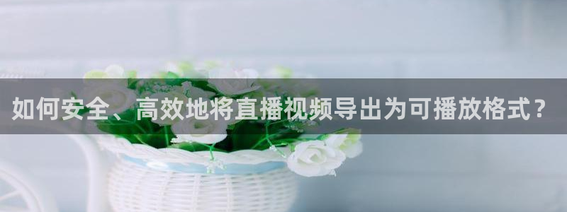 直播吧 nba：如何安全、高效地将直播视频导出为可播放格式？